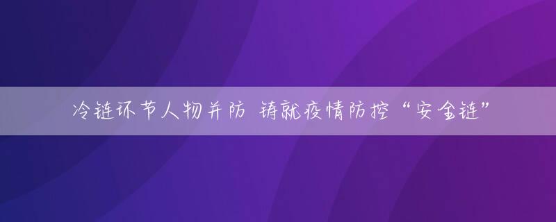冷链环节人物并防 铸就疫情防控“安全链”
